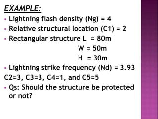 EXAMPLE:
 Lightning flash density (Ng) = 4
 Relative structural location (C1) = 2
 Rectangular structure L = 80m
W = 50m
H = 30m
 Lightning strike frequency (Nd) = 3.93
C2=3, C3=3, C4=1, and C5=5
 Qs: Should the structure be protected
or not?
 