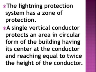 The lightning protection
system has a zone of
protection.
A single vertical conductor
protects an area in circular
form of the building having
its center at the conductor
and reaching equal to twice
the height of the conductor.
 