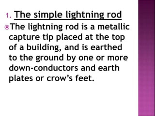 1. The simple lightning rod
The lightning rod is a metallic
capture tip placed at the top
of a building, and is earthed
to the ground by one or more
down-conductors and earth
plates or crow’s feet.
 
