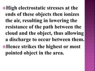 High electrostatic stresses at the
ends of these objects then ionizes
the air, resulting in lowering the
resistance of the path between the
cloud and the object, thus allowing
a discharge to occur between them.
Hence strikes the highest or most
pointed object in the area.
 
