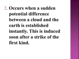 2. Occurs when a sudden
potential difference
between a cloud and the
earth is established
instantly. This is induced
soon after a strike of the
first kind.
 