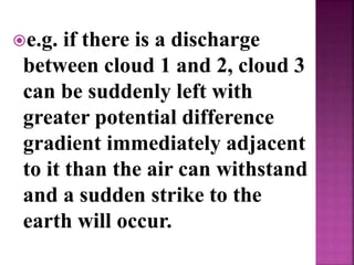 e.g. if there is a discharge
between cloud 1 and 2, cloud 3
can be suddenly left with
greater potential difference
gradient immediately adjacent
to it than the air can withstand
and a sudden strike to the
earth will occur.
 