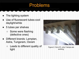 ● The lighting system
● Use of fluorescent tubes-cool
daylight/white
● 5 tubes per shelves
○ Some were flashing
(defective ones)
● Different brands: Lamptan,
Astra, Tungsram, Osram
○ Leads to different quality of
light
Problems
Figure 2: Out of 5, only 3 lamps are
working.
 