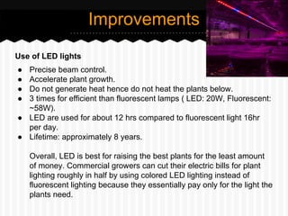 Use of LED lights
● Precise beam control.
● Accelerate plant growth.
● Do not generate heat hence do not heat the plants below.
● 3 times for efficient than fluorescent lamps ( LED: 20W, Fluorescent:
~58W).
● LED are used for about 12 hrs compared to fluorescent light 16hr
per day.
● Lifetime: approximately 8 years.
Overall, LED is best for raising the best plants for the least amount
of money. Commercial growers can cut their electric bills for plant
lighting roughly in half by using colored LED lighting instead of
fluorescent lighting because they essentially pay only for the light the
plants need.
Improvements
 