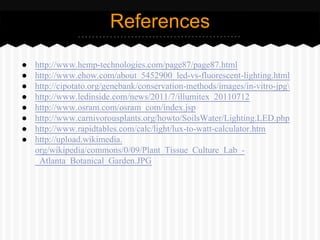 References
● http://www.hemp-technologies.com/page87/page87.html
● http://www.ehow.com/about_5452900_led-vs-fluorescent-lighting.html
● http://cipotato.org/genebank/conservation-methods/images/in-vitro-jpg
● http://www.ledinside.com/news/2011/7/illumitex_20110712
● http://www.osram.com/osram_com/index.jsp
● http://www.carnivorousplants.org/howto/SoilsWater/Lighting.LED.php
● http://www.rapidtables.com/calc/light/lux-to-watt-calculator.htm
● http://upload.wikimedia.
org/wikipedia/commons/0/09/Plant_Tissue_Culture_Lab_-
_Atlanta_Botanical_Garden.JPG
 