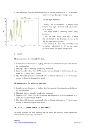 4. The obtained R from the substituted value in further substituted in 'b' at the same
section to obtain the degree along y-axis
wor1ting of ldr
4.5 - - - - ,
- - , . - - - "-- - - . - - - - r -- , - - - - - ,
v
2.5
&
m
2
3.5
-:
Rahit Nath
Email: rahitnath1998dgp@gmail.com Page 11of 13
3
4 -
1.5
0.5 =
-
'
-f
o - -
- -
o 50 100 150 200
time
250
A. X-axis
Tilt measurement for forward direction.
1. Initially the accelerometer is slightly tilted towards the front direction and observe
the serial monitor
2. The angle tilted is manually noted using protractor
3. Later the ADC values from MPU is noted and substituted in the formulas of sec.c
as Rx ,Ry, Rz ,under theory portion.
4. The obtained R from the substituted value in further substituted in 'a' at the same
section to obtain the degree along x-axis
Tilt measurement for backward direction.
1. Initially the accelerometer is slightly tilted towards the front direction and observe
the serial monitor
2. The angle tilted is manually noted using protractor
3. Later the ADC values from MPU is noted and substituted in the formulas of sec.c
as Rx ,Ry, Rz ,under theory portion.
4. The obtained R from the substituted value in further substituted in 'a' at the same
section to obtain the degree along x-axis
GRAPH PLOT USING MATLAB (OPTIONAL)
The graph between the light intensity and the angle was done by using matlab and
'arduino hardware package for matlab',
300
Tilt for right direction:
1.Initially the accelerometer is slightly tilted
towards the right direction and observe the
serial monitor
2.The angle tilted is manually noted using
protractor
3.Later the ADC values from MPU is noted
and substituted in the formulas of sec.c as Rx
,Ry, Rz ,under theory portion.
4.The obtained R from the substituted value
in further substituted in 'b' at the same
section to obtain the degree along y-axis
350
 