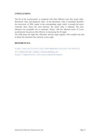 CONCLUSION:
The tilt of the accelerometer is compared with three different ways like actual value,
theoretical value and displayed value. As the theoretical value is calculated describes
the conversion of ADC output to the corresponding angle which is actually the micro
controller does, hence the error between the actual value is obtained. The error
obtained was acceptable ans is minimum. Hence, with the obtained result of 3-axis
accelerometer has proven that effective in measuring the tilt angle.
The LDR detect the light flux efficiently and the angle together with complete the task
to detect the maximum flux intensity at any angle.
REFERENCES:
hLLps://www.eleclrical4u.com/lighL-dependenL-resisLor-ldr-working-
pri nciple-of-ldr/ https://forum.arduino.cc/
https://componentslOl.com/sensors/mpu6050-module
Electrical and Electronic Measurement Lab Page 13
 