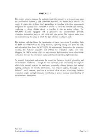 Rahit Nath
Email: rahitnath1998dgp@gmail.com Page 2 of 13
ABSTRACT
This project aims to measure the angle at which light intensity is at its maximum using
an Arduino Uno, an LDR (Light Dependent Resistor), and an MPU6050 module. The
project leverages the Arduino Uno's capabilities to interface with these components
and gather the required data. The LDR is utilized to sense the ambient light intensity,
employing a voltage divider circuit to translate it into an analog voltage. The
MPU6050 module, equipped with a gyroscope and accelerometer, provides
orientation information such as roll, pitch, and yaw angles. The project's main focus
lies in determining the angle at which the light intensity reaches its peak.
The Arduino code facilitates the coordination of these components. It initializes both
the LDR and MPU6050 in the setup function, capturing analog data from the LDR
and orientation data from the MPU6050. By continuously integrating the gyroscope
readings, the Arduino calculates and updates the orientation angles over time.
Mapping the LDR's analog values to representative light intensit y levels enhances the
correlation between the orientation angles and the corresponding light intensities.
As a result, this project underscores the connection between physical orientation and
environmental conditions. Through the data collected, users can identify the angle at
which light intensity reaches its maximum, potentially offering insights into optimal
lighting conditions for specific applications. The project's output, displayed via the
Arduino's serial monitor, provides a real-time view of the relationship between
orientation angles and light intensity, contributing to a more nuanced understanding of
environmental interactions.
 