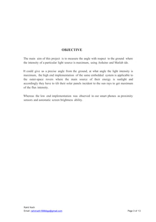 Rahit Nath
Email: rahitnath1998dgp@gmail.com Page 3 of 13
OBJECTIVE
The main aim of this project is to measure the angle with respect to the ground where
the intensity of a particular light source is maximum, using Arduino and Matlab ide.
It could give us a precise angle from the ground, at what angle the light intensity is
maximum, the high end implementation of the same embedded system is applicable to
the outer-space rovers where the main source of their energy is sunlight and
accordingly they have to tilt their solar panels incident to the sun rays to get maximum
of the flux intensity.
Whereas the low end implementation was observed in our smart phones as proximity
sensors and automatic screen brightness ability.
 