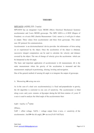 Rahit Nath
Email: rahitnath1998dgp@gmail.com Page 4 of 13
THEORY
MPU6050 (ADXL335- 3-axis)
MPU6050 has an integrated 3-axis MEMS (Micro Electrical Mechanical Systems)
accelerometer and 3-axis MEMS gyroscope. The MPU 6050 is a 6 DOF (Degree of
Freedom) or a 6-axis IMU (Inertia Measurement Unit) sensor i.e. it will give 6 values
in output. Three values from accelerometer and three from gyroscope. This sensor
uses 12C protocol for communication.
Accelerometer is an electromechanical device provides the information of force acting
on or experienced by the object. Once the acceleration of the object is obtained,
successive integral computation can be used to calculate the velocity and distance
covered by the object. The rate of change of velocity gives the acceleration which can
be interpreted as the tilt angle.
The basic and important application of accelerometer is tilt measurement, tilt is the
static measurement where the gravity of the acceleration is measured and this
measurement employed in positioning, aliasing, leveling and navigation.
One of the general method of sensing tilt angle is to integrate the output of gyroscope.
A. Measuring tilt using one axis
As in the case of a dual axis accelerometer(xy) is fixed and perpendicular to gravity,
the tilt algorithm is restricted to one axis of sensitivity. The accelerometer is tilted
along x-axis and y-axis remains at Og output during the full form rotation of y-axis If
x-axis is used to analyze the tilted angle of the accelerometer then:
VoFF = VoUTx+ S *SIN0
[Where,
VoFF = offset voltage, VoUTx = voltage output from x=axis, s= sensitivity of the
accelerometer. And 0= the tilt angle.] 0= sin inv((VoFr VoUTx)/s)
 