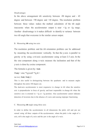 Rahit Nath
Email: rahitnath1998dgp@gmail.com Page 5 of 13
Disadvantages
In the above arrangement tilt sensitivity between -90 degree and - 45
degree and between +90 degree and +45 degree. The resolution problem
between these values makes the method calculation of the tilt angle
inaccurate when the accelerometer output is near + lg or -lg range.
Another disadvantage is it makes difficult to identify te variance between
two tilt angle that overcome in the similar sensor output.
B. Measuring tilt using two axis
The resolution problem and the tilt orientation problem can be addressed
by mounting the accelerometer vertically. So that the y-axis is parallel to
gravity or by using a tri-axis accelerometer using at least 2-3 axis. In the
the sine component along x=axis measure the inclination and that of the
y-axis is done by cosine component.
The formula is given by: Aoutx
IAouty= sine *l g/cos0 *lg 0 =
tan inv( Aoutx/Aouty).
This is also useful in distinguising between the quadrants and to measure angles
throughout the entire 360 degree arc.
The dual-axis accelerometer is most responsive to change in tilt when the sensitive
axis is perpendicular to force of gravity and least responsible to change tilt when the
sensitive axis is oriented in + lg or - lg position. Also accelerometer cannot indicates
detection of inversion due to the absence of z-axis and causing improper functioning
C. Measuring tilt angle using three axis
In order to define the accelerometer in all dimensions the pitch, roll and yaw are
sensed using all three outputs of the accelerometer, where the pitch is the angle of x
axis, roll is the angle of y-axis and the yaw is the angle of z=axis.
 