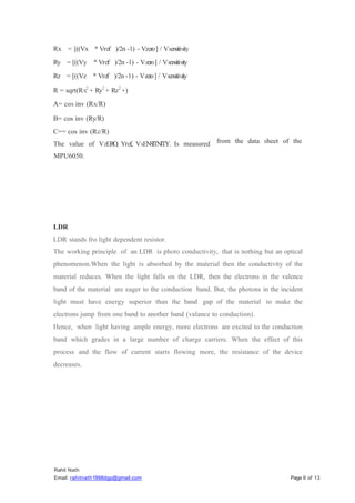 Rahit Nath
Email: rahitnath1998dgp@gmail.com Page 6 of 13
Rx = [((Vx
Ry = [((Vy
Rz = [((Vz
* Vref
* Vref
* Vref
)/2n -l) - Vzero] / Vsensitivity
)/2n -l) - Vzero] / Vsensitivity
)/2n -1) - Vzero] / Vsensitivity
R = sqrt(Rx2
+ Ry2
+ Rz2
+)
A= cos inv (Rx/R)
B= cos inv (Ry/R)
C== cos inv (Rz/R)
The value of VzERO, Yref, VsEN
S
ITNITY. Is measured
MPU6050.
from the data sheet of the
LDR
LDR stands fro light dependent resistor.
The working principle of an LDR is photo conductivity, that is nothing but an optical
phenomenon.When the light is absorbed by the material then the conductivity of the
material reduces. When the light falls on the LDR, then the electrons in the valence
band of the material are eager to the conduction band. But, the photons in the incident
light must have energy superior than the band gap of the material to make the
electrons jump from one band to another band (valance to conduction).
Hence, when light having ample energy, more electrons are excited to the conduction
band which grades in a large number of charge carriers. When the effect of this
process and the flow of current starts flowing more, the resistance of the device
decreases.
 