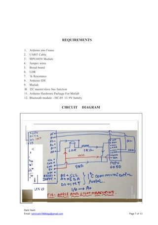 REQUIREMENTS
1. Arduino uno I nano
2. UART Cable
3. MPU6050 Module
4. Jumper wires
5. Bread board
6. LDR
7. lk Resistance
8. Arduino IDE
9. Matlab
10. 12C master/slave bus function
11. Arduino Hardware Package For Matlab
12. Bluetooth module - HC-05 13. 9V battery
Rahit Nath
Email: rahitnath1998dgp@gmail.com Page 7 of 13
CIRCUIT DIAGRAM
<
'
0
1
-
."
o "I
.,.
.
on
1 l"'"
·"i
JN O
 