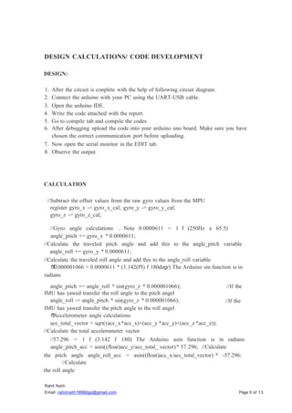 Rahit Nath
Email: rahitnath1998dgp@gmail.com Page 9 of 13
DESIGN CALCULATIONS/ CODE DEVELOPMENT
DESIGN:
1. After the circuit is conplete with the help of following circuit diagram.
2. Connect the arduino with your PC using the UART-USB cable.
3. Open the arduino IDE.
4. Write the code attached with the report.
5. Go to compile tab and compile the codes
6. After debugging upload the code into your arduino uno board. Make sure you have
chosen the correct communication port before uploading.
7. Now open the serial monitor in the EDIT tab.
8. Observe the output
CALCULATION
//Subtract the offset values from the raw gyro values from the MPU
register gyro_x -= gyro_x_cal; gyro_y -= gyro_y_cal;
gyro_z -= gyro_z_cal;
//Gyro angle calculations . Note 0.0000611 = 1 I (250Hz x 65.5)
angle_pitch += gyro_x * 0.0000611;
//Calculate the traveled pitch angle and add this to the angle_pitch variable
angle_roll += gyro_y * 0.0000611;
//Calculate the traveled roll angle and add this to the angle_roll variable
1
1
0.000001066 = 0.0000611 * (3.142(PI) I 180degr) The Arduino sin function is in
radians
angle_pitch += angle_roll * sin(gyro_z * 0.000001066);
IMU has yawed transfer the roll angle to the pitch angel
angle_roll -= angle_pitch * sin(gyro_z * 0.000001066);
IMU has yawed transfer the pitch angle to the roll angel
1
1
Accelerometer angle calculations
acc_total_vector = sqrt((acc_x*acc_x)+(acc_y *acc_y)+(acc_z *acc_z));
//Calculate the total accelerometer vector
//If the
//If the
//57.296 = 1 I (3.142 I 180) The Arduino asin function is in radians
angle_pitch_acc = asin((float)acc_y/acc_total_ vector)* 57.296; //Calculate
the pitch angle angle_roll_acc = asin((float)acc_x/acc_total_vector) * -57.296;
//Calculate
the roll angle
 