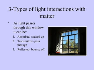 3-Types of light interactions with
matter
•

As light passes
through this window
it can be:
1. Absorbed- soaked up
2. Transmitted- pass
through
3. Reflected- bounce off

 