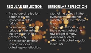 REGULAR REFLECTION
• The nature of reflection
depends on the
smoothness of the
surface.
• For example, a smooth
surface of silver reflects
the ray of light in one
direction only.
• The reflection by these
smooth surfaces is
called regular reflection.
IRREGULAR REFLECTION
• Most of the objects in the
everyday world are not
smooth on the microscopic
level.
• The rough surfaces of
these objects reflect the
rays of light in many
directions. Such of
reflection is called irregular
reflection.
 