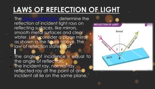 LAWS OF REFLECTION OF LIGHT
• The laws of reflection determine the
reflection of incident light rays on
reflecting surfaces, like mirrors,
smooth metal surfaces and clear
water. Let’s consider a plane mirror
as shown in the figure above. The
law of reflection states that
● The angle of incidence is equal to
the angle of reflection.
● The incident ray, normal ray,
reflected ray at the point of an
incident all lie on the same plane.`
 