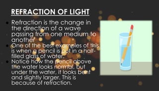 REFRACTION OF LIGHT
● Refraction is the change in
the direction of a wave
passing from one medium to
another
● One of the best examples of this
is when a pencil is put in a half-
filled glass of water.
● Notice how the pencil above
the water looks normal, but
under the water, it looks bent
and slightly larger. This is
because of refraction.
 