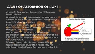 CAUSE OF ABSORPTION OF LIGHT
At specific frequencies, the electrons of the atom
tend to vibrate.
When a light wave of the same natural frequency is
incident on the atom, the electrons of that atom will
be set into vibrational motion.
During vibration, electrons interact with neighbouring
atoms in such a manner it converts the vibrational
energy into thermal energy.
Hence, we can conclude that the selective
absorption of light occurs when the frequency of the
light matches the frequency at which the electrons in
the atoms vibrate.
Different atoms and molecules possess different
natural frequencies of vibration, hence they will
selectively absorb different frequencies of visible light.
 