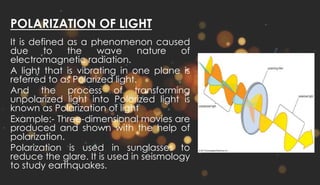 POLARIZATION OF LIGHT
It is defined as a phenomenon caused
due to the wave nature of
electromagnetic radiation.
A light that is vibrating in one plane is
referred to as Polarized light.
And the process of transforming
unpolarized light into Polarized light is
known as Polarization of light
Example:- Three-dimensional movies are
produced and shown with the help of
polarization.
Polarization is used in sunglasses to
reduce the glare. It is used in seismology
to study earthquakes.
 