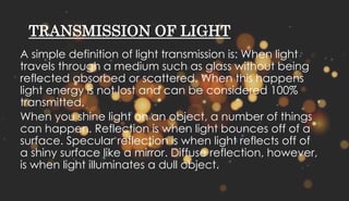 TRANSMISSION OF LIGHT
A simple definition of light transmission is: When light
travels through a medium such as glass without being
reflected absorbed or scattered. When this happens
light energy is not lost and can be considered 100%
transmitted.
When you shine light on an object, a number of things
can happen. Reflection is when light bounces off of a
surface. Specular reflection is when light reflects off of
a shiny surface like a mirror. Diffuse reflection, however,
is when light illuminates a dull object.
 