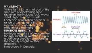 WAVELENGTH-
Visible light is just a small part of the
spectrum of electromagnetic
radiation that includes radio waves
,heat , light, microwaves etc.
Each type of radiation covers a
range of wavelengths that are
measured in nanometers (one
millionth of a millimetre)
LUMINOUS INTENSITY-
Luminous intensity is a measurement
the light radiating from the lamp in
a particular direction disregarding
the intensity of light in other
directions.
It measured in Candela.
 