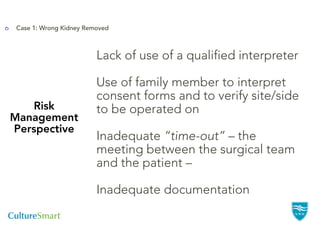 Case 1: Wrong Kidney Removed



                         Lack of use of a qualified interpreter

                         Use of family member to interpret
                         consent forms and to verify site/side
   Risk                  to be operated on
Management
Perspective
                         Inadequate “time-out” – the
                         meeting between the surgical team
                         and the patient –

                         Inadequate documentation
 