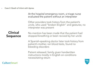 Case 2: Death of Infant with Apnea


                           At the hospital emergency room, a triage nurse
                           evaluated the patient without an interpreter

                           Other providers took history from the patient’s
                           uncle, who used “broken English” and gestures; no
                           interpreter was present

  Clinical                 No mention has been made that the patient had
 Sequence                  stopped breathing or been revived by her uncle

                           A Spanish-speaking doctor later took history from
                           patient’s mother, ran blood tests, found no
                           bleeding disorders

                           Patient released, family given handwritten
                           instructions mostly in English on conditions
                           necessitating return
 