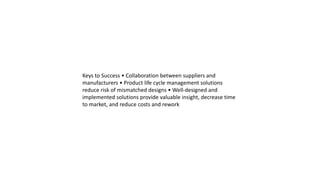 Keys to Success • Collaboration between suppliers and
manufacturers • Product life cycle management solutions
reduce risk of mismatched designs • Well-designed and
implemented solutions provide valuable insight, decrease time
to market, and reduce costs and rework
 