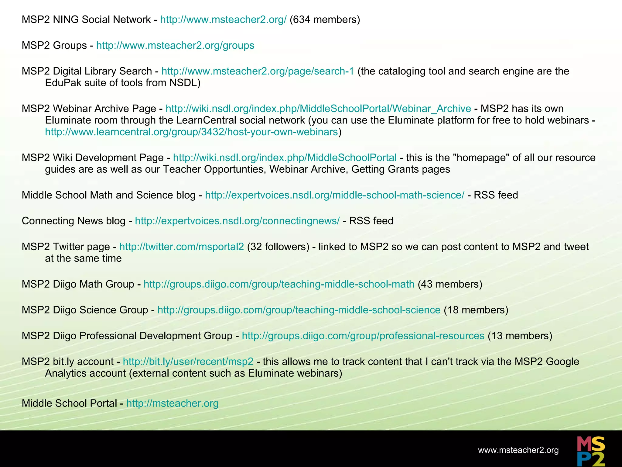MSP2 NING Social Network -  http://www.msteacher2.org/  (634 members) MSP2 Groups -  http://www.msteacher2.org/groups MSP2 Digital Library Search -  http://www.msteacher2.org/page/search-1  (the cataloging tool and search engine are the EduPak suite of tools from NSDL) MSP2 Webinar Archive Page -  http://wiki.nsdl.org/index.php/MiddleSchoolPortal/Webinar_Archive  - MSP2 has its own Eluminate room through the LearnCentral social network (you can use the Eluminate platform for free to hold webinars -  http://www.learncentral.org/group/3432/host-your-own-webinars ) MSP2 Wiki Development Page -  http://wiki.nsdl.org/index.php/MiddleSchoolPortal  - this is the &quot;homepage&quot; of all our resource guides are as well as our Teacher Opportunties, Webinar Archive, Getting Grants pages Middle School Math and Science blog -  http://expertvoices.nsdl.org/middle-school-math-science/  - RSS feed Connecting News blog -  http://expertvoices.nsdl.org/connectingnews/  - RSS feed MSP2 Twitter page -  http://twitter.com/msportal2  (32 followers) - linked to MSP2 so we can post content to MSP2 and tweet at the same time MSP2 Diigo Math Group -  http://groups.diigo.com/group/teaching-middle-school-math  (43 members) MSP2 Diigo Science Group -  http://groups.diigo.com/group/teaching-middle-school-science  (18 members) MSP2 Diigo Professional Development Group -  http://groups.diigo.com/group/professional-resources  (13 members) MSP2 bit.ly account -  http://bit.ly/user/recent/msp2  - this allows me to track content that I can't track via the MSP2 Google Analytics account (external content such as Eluminate webinars) Middle School Portal -  http://msteacher.org 