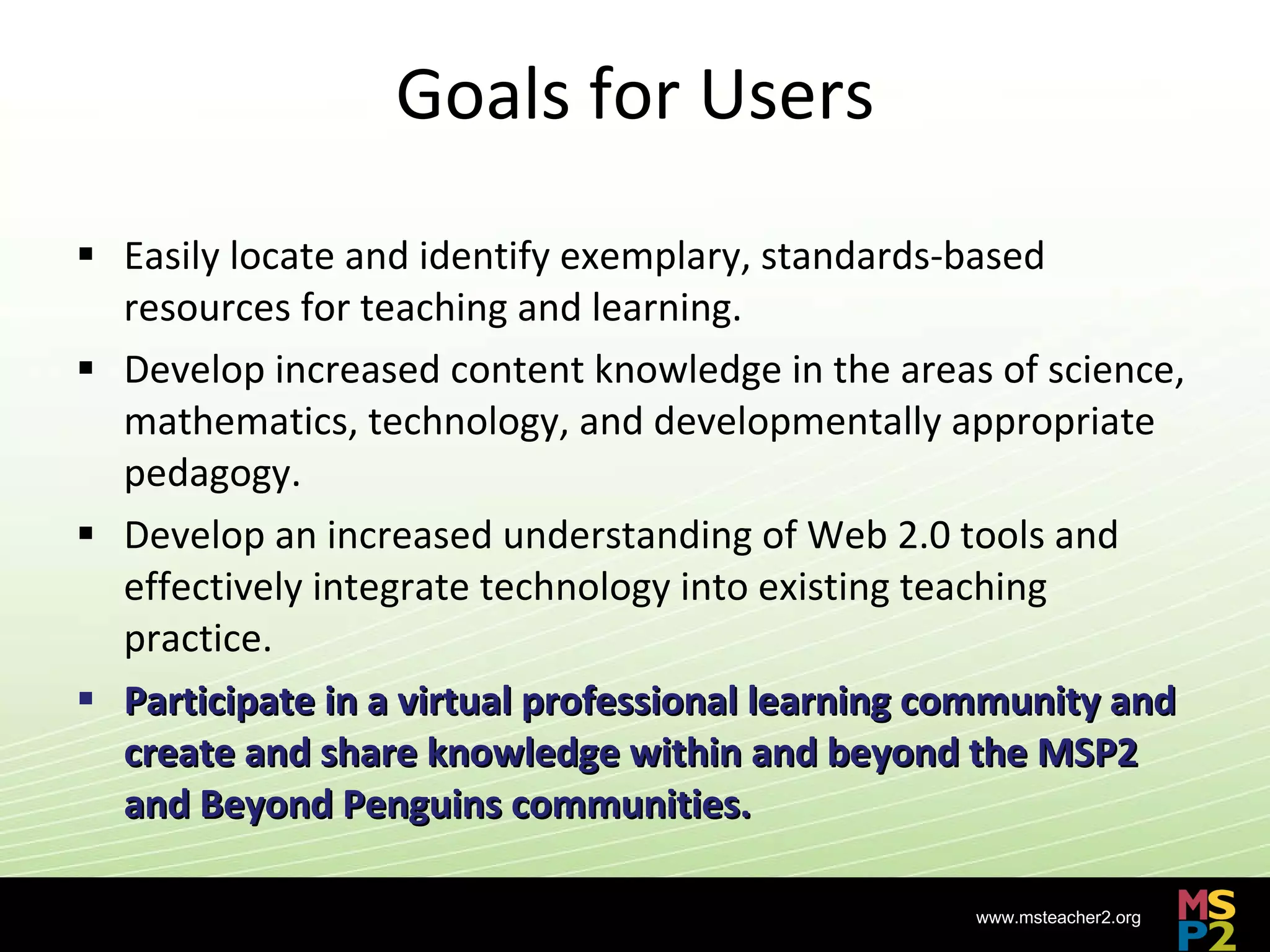 Goals for Users Easily locate and identify exemplary, standards-based resources for teaching and learning. Develop increased content knowledge in the areas of science, mathematics, technology, and developmentally appropriate pedagogy. Develop an increased understanding of Web 2.0 tools and effectively integrate technology into existing teaching practice. Participate in a virtual professional learning community and create and share knowledge within and beyond the MSP2 and Beyond Penguins communities. 