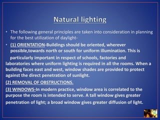 • The following general principles are taken into consideration in planning
for the best utilization of daylight-
• (1) ORIENTATION-Buildings should be oriented, wherever
possible,towards north or south for uniform illumination. This is
particularly important in respect of schools, factories and
laboratories where uniform lighting is required in all the rooms. When a
building faces east and west, window shades are provided to protect
against the direct penetration of sunlight.
(2) REMOVAL OF OBSTRUCTIONS.
(3) WINDOWS-In modern practice, window area is correlated to the
purpose the room is intended to serve. A tall window gives greater
penetration of light; a broad window gives greater diffusion of light.
 