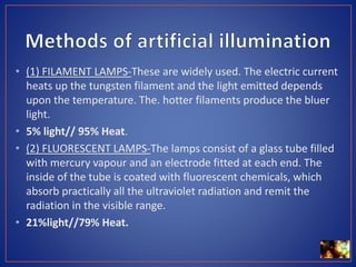 • (1) FILAMENT LAMPS-These are widely used. The electric current
heats up the tungsten filament and the light emitted depends
upon the temperature. The. hotter filaments produce the bluer
light.
• 5% light// 95% Heat.
• (2) FLUORESCENT LAMPS-The lamps consist of a glass tube filled
with mercury vapour and an electrode fitted at each end. The
inside of the tube is coated with fluorescent chemicals, which
absorb practically all the ultraviolet radiation and remit the
radiation in the visible range.
• 21%light//79% Heat.
 