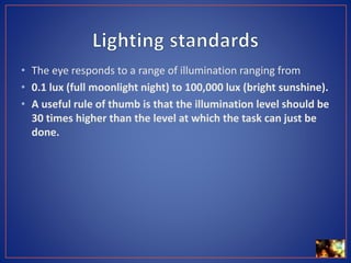 • The eye responds to a range of illumination ranging from
• 0.1 lux (full moonlight night) to 100,000 lux (bright sunshine).
• A useful rule of thumb is that the illumination level should be
30 times higher than the level at which the task can just be
done.
 
