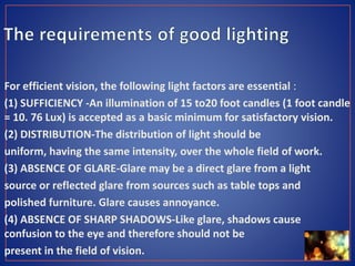 For efficient vision, the following light factors are essential :
(1) SUFFICIENCY -An illumination of 15 to20 foot candles (1 foot candle
= 10. 76 Lux) is accepted as a basic minimum for satisfactory vision.
(2) DISTRIBUTION-The distribution of light should be
uniform, having the same intensity, over the whole field of work.
(3) ABSENCE OF GLARE-Glare may be a direct glare from a light
source or reflected glare from sources such as table tops and
polished furniture. Glare causes annoyance.
(4) ABSENCE OF SHARP SHADOWS-Like glare, shadows cause
confusion to the eye and therefore should not be
present in the field of vision.
 