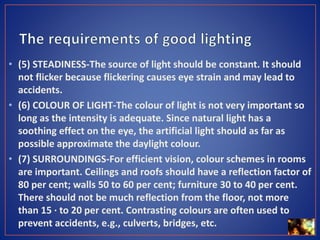 • (5) STEADINESS-The source of light should be constant. It should
not flicker because flickering causes eye strain and may lead to
accidents.
• (6) COLOUR OF LIGHT-The colour of light is not very important so
long as the intensity is adequate. Since natural light has a
soothing effect on the eye, the artificial light should as far as
possible approximate the daylight colour.
• (7) SURROUNDINGS-For efficient vision, colour schemes in rooms
are important. Ceilings and roofs should have a reflection factor of
80 per cent; walls 50 to 60 per cent; furniture 30 to 40 per cent.
There should not be much reflection from the floor, not more
than 15 · to 20 per cent. Contrasting colours are often used to
prevent accidents, e.g., culverts, bridges, etc.
 