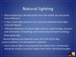 • Natural lightinig is derived partly from the visible sky and partly
from reflection.
• In fact, much light comes to the rooms by reflection from light
coloured objects.
• Efficient utilization of natural light calls for careful design, location
and orientation of buildings and relationship between buildings
(town planning).
Natural lighting also depends upon the time of the day,
season,weather and atmospheric pollution.
• Since natural light is accompanied by radiant heat, all attempts
should be made to exclude radiant heat while admitting daylight.
 