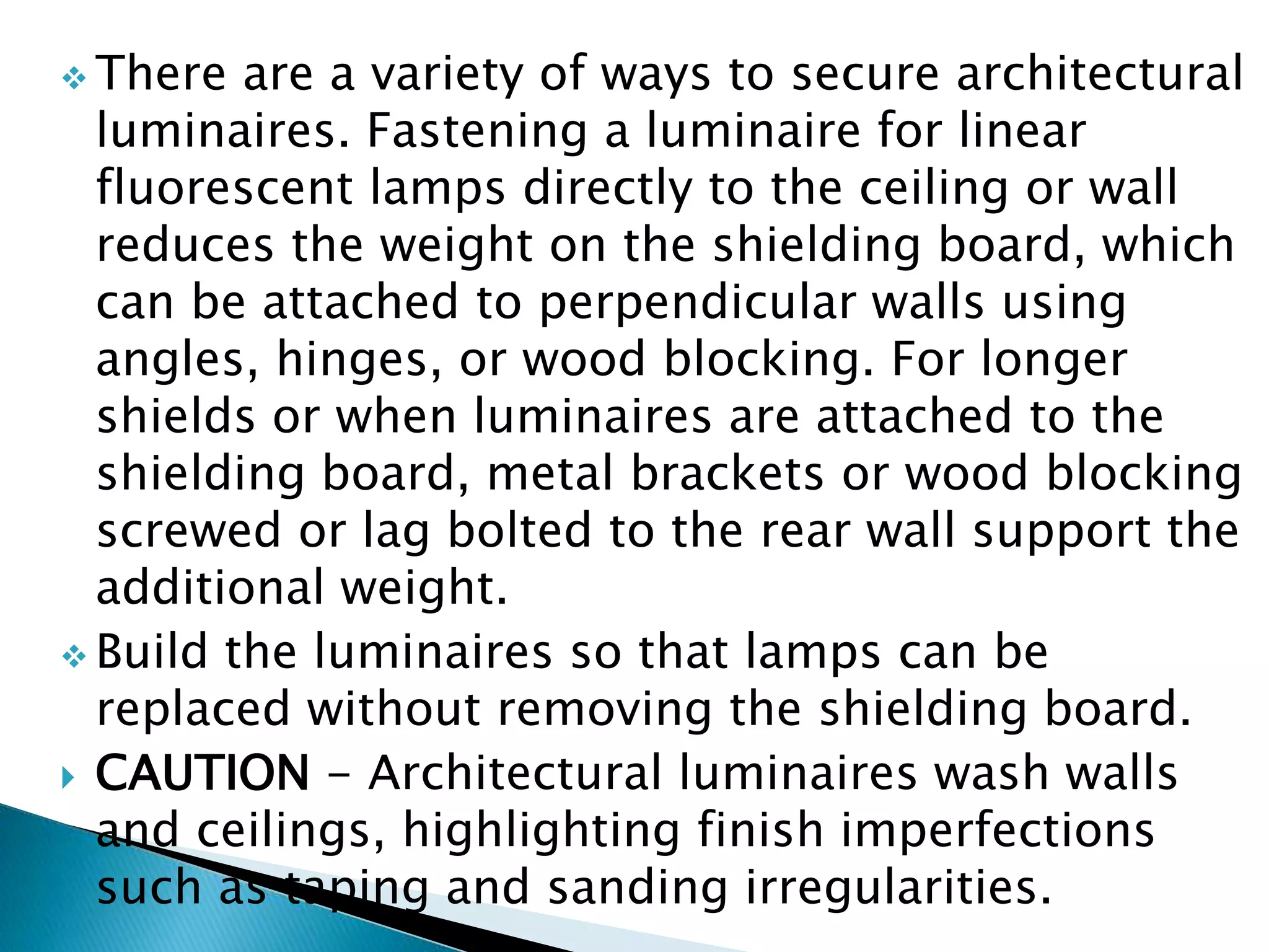  There are a variety of ways to secure architectural
luminaires. Fastening a luminaire for linear
fluorescent lamps directly to the ceiling or wall
reduces the weight on the shielding board, which
can be attached to perpendicular walls using
angles, hinges, or wood blocking. For longer
shields or when luminaires are attached to the
shielding board, metal brackets or wood blocking
screwed or lag bolted to the rear wall support the
additional weight.
 Build the luminaires so that lamps can be
replaced without removing the shielding board.
 CAUTION - Architectural luminaires wash walls
and ceilings, highlighting finish imperfections
such as taping and sanding irregularities.
 