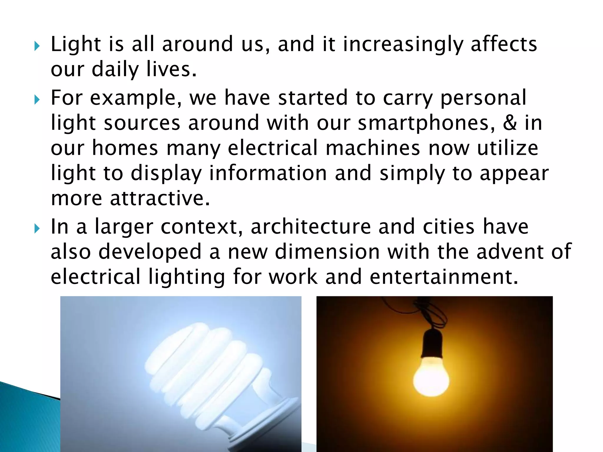  Light is all around us, and it increasingly affects
our daily lives.
 For example, we have started to carry personal
light sources around with our smartphones, & in
our homes many electrical machines now utilize
light to display information and simply to appear
more attractive.
 In a larger context, architecture and cities have
also developed a new dimension with the advent of
electrical lighting for work and entertainment.
 