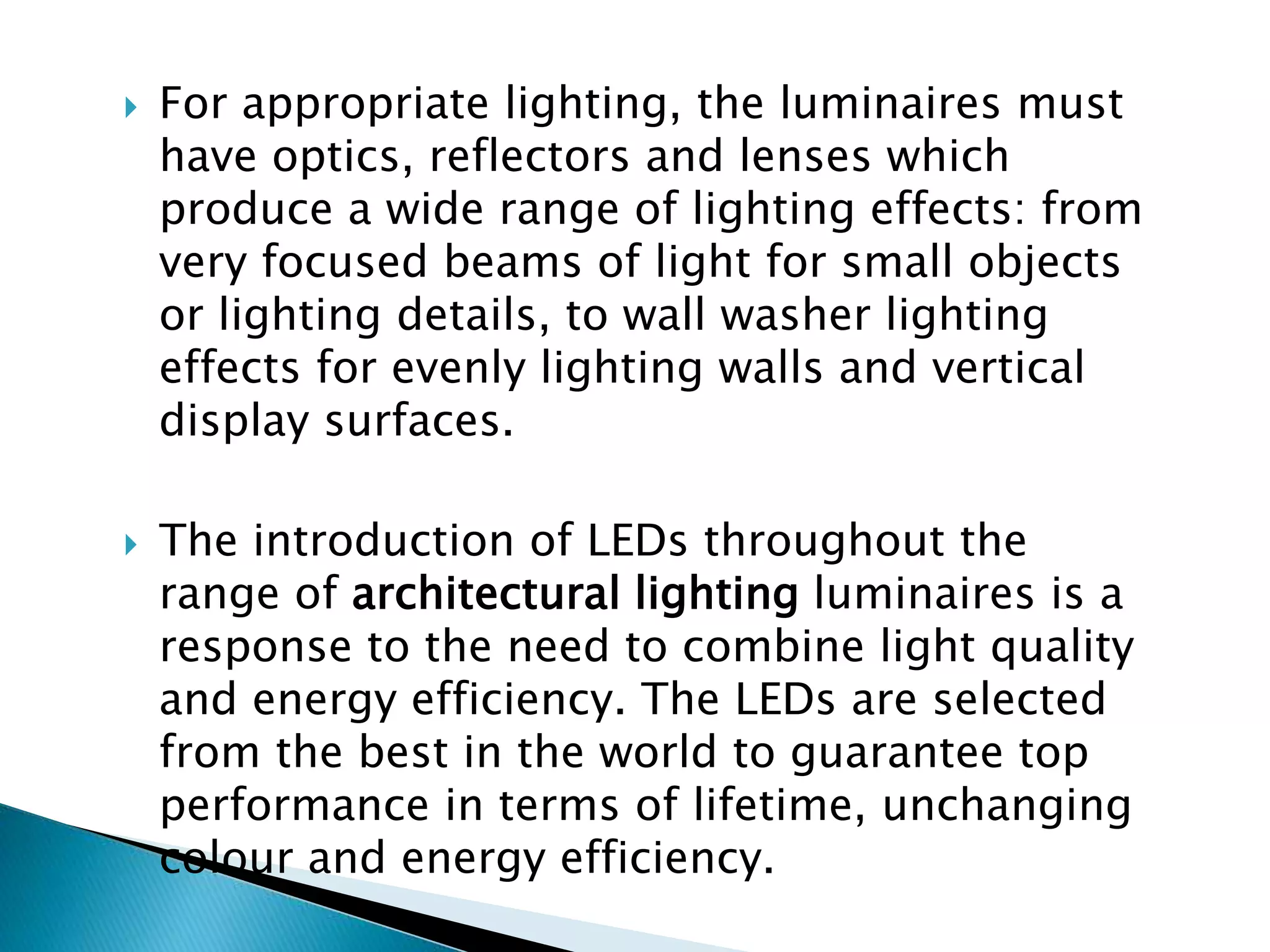  For appropriate lighting, the luminaires must
have optics, reflectors and lenses which
produce a wide range of lighting effects: from
very focused beams of light for small objects
or lighting details, to wall washer lighting
effects for evenly lighting walls and vertical
display surfaces.
 The introduction of LEDs throughout the
range of architectural lighting luminaires is a
response to the need to combine light quality
and energy efficiency. The LEDs are selected
from the best in the world to guarantee top
performance in terms of lifetime, unchanging
colour and energy efficiency.
 