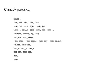 Список команд
ERROR_,
ADD, SUB, MUL, DIV, NEG,
SIN, COS, EXP, SQRT, POW, ABS,
LOOP__, DELAY, TIME, RND, RET, END__,
GREATER, LOWER, EQ, NEQ,
SET_RGB, SET_GAMMA,
PUSH_BYTE, PUSH_SHORT, PUSH_INT, PUSH_FLOAT,
SHLEFT, SHRIGHT,
GET_R, GET_G, GET_B,
MEM_SET, MEM_GET,
MOD,
SEND
 