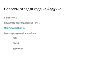 Способы отладки кода на Ардуино
Serial.print();
Поморгать светодиодом на PIN13
http://www.embrio.io/
Код, эмулирующий устройства.
SPI
Serial
EEPROM
 