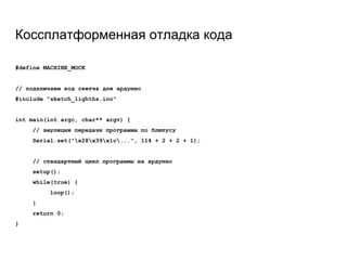 Коссплатформенная отладка кода
#define MACHINE_MOCK
// подключаем код скетча для ардуино
#include "sketch_lighths.ino"
int main(int argc, char** argv) {
// эмуляция передачи программы по блютусу
Serial.set("x28x39x1c...", 114 + 2 + 2 + 1);
// стандартный цикл программы на ардуино
setup();
while(true) {
loop();
}
return 0;
}
 