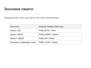 Экономия памяти
Определение типа константы на этапе компиляции
Константа Команда, Размер в байт-коде
Целое < 255 PUSH_BYTE, 1 байт
Целое < 65536 PUSH_SHORT, 2 байта
Целое >= 65536 PUSH_INT, 4 байта
Значение с плавающей точкой PUSH_FLOAT, 4 байта
 