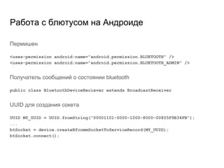 Работа с блютусом на Андроиде
Пермишен
<uses-permission android:name="android.permission.BLUETOOTH" />
<uses-permission android:name="android.permission.BLUETOOTH_ADMIN" />
Получатель сообщений о состоянии bluetooth
public class BluetoothDeviceReciever extends BroadcastReceiver
UUID для создания сокета
UUID MY_UUID = UUID.fromString("00001101-0000-1000-8000-00805F9B34FB");
...
btSocket = device.createRfcommSocketToServiceRecord(MY_UUID);
btSocket.connect();
 