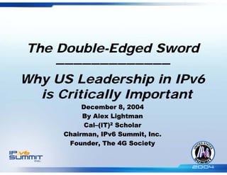 The Double-Edged Sword
    —————————————
Why US Leadership in IPv6
  is Critically Important
          December 8, 2004
          By Alex Lightman
           Cal–(IT)2 Scholar
     Chairman, IPv6 Summit, Inc.
      Founder, The 4G Society
 