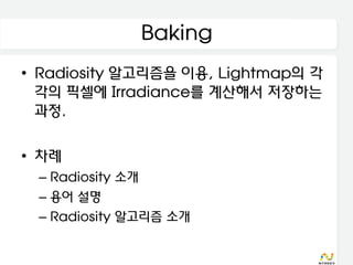 Baking
• Radiosity 알고리즘을 이용, Lightmap의 각
  각의 픽셀에 Irradiance를 계산해서 저장하는
  과정.

• 차례
 – Radiosity 소개
 – 용어 설명
 – Radiosity 알고리즘 소개
 