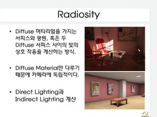 Radiosity
• Diffuse 머티리얼을 가지는
  서피스와 광원, 혹은 두
  Diffuse 서피스 사이의 빛의
  상호 작용을 계산하는 방식.

• Diffuse Material만 다루기
  때문에 카메라에 독립적이다.


• Direct Lighting과
  Indirect Lighting 계산
 