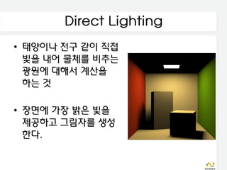 Direct Lighting
• 태양이나 전구 같이 직접
  빛을 내어 물체를 비추는
  광원에 대해서 계산을
  하는 것

• 장면에 가장 밝은 빛을
  제공하고 그림자를 생성
  한다.
 
