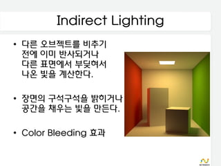 Indirect Lighting
• 다른 오브젝트를 비추기
  전에 이미 반사되거나
  다른 표면에서 부딪혀서
  나온 빛을 계산한다.

• 장면의 구석구석을 밝히거나
  공간을 채우는 빛을 만든다.

• Color Bleeding 효과
 